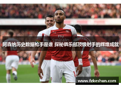 阿森纳历史数据枪手是谁 探秘俱乐部顶级射手的辉煌成就